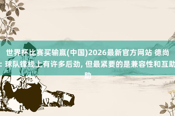 世界杯比赛买输赢(中国)2026最新官方网站 德尚: 球队锋线上有许多后劲， 但最紧要的是兼容性和互助