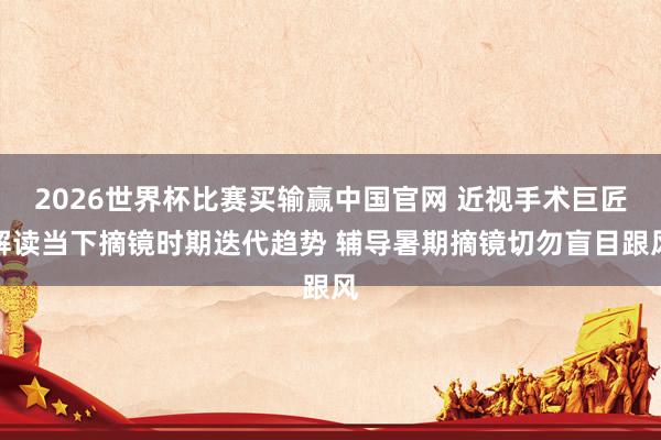2026世界杯比赛买输赢中国官网 近视手术巨匠解读当下摘镜时期迭代趋势 辅导暑期摘镜切勿盲目跟风