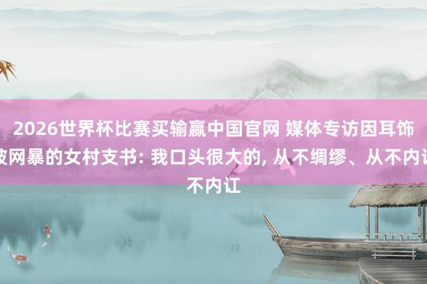 2026世界杯比赛买输赢中国官网 媒体专访因耳饰被网暴的女村支书: 我口头很大的， 从不绸缪、从不内讧