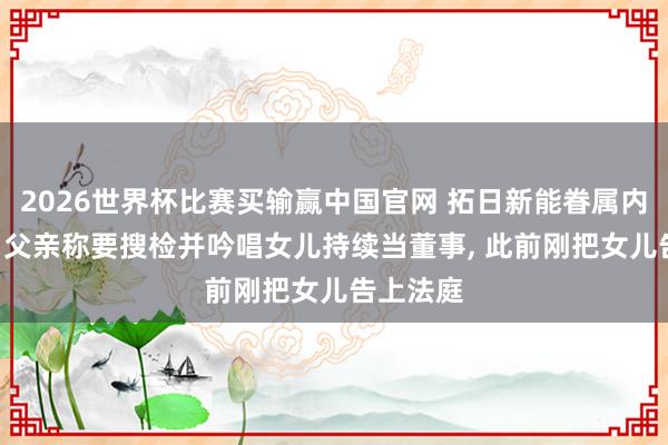 2026世界杯比赛买输赢中国官网 拓日新能眷属内斗安闲: 父亲称要搜检并吟唱女儿持续当董事， 此前刚把女儿告上法庭