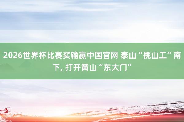 2026世界杯比赛买输赢中国官网 泰山“挑山工”南下， 打开黄山“东大门”