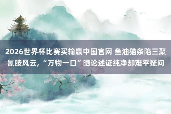 2026世界杯比赛买输赢中国官网 鱼油猫条陷三聚氰胺风云, “万物一口”晒论述证纯净却难平疑问