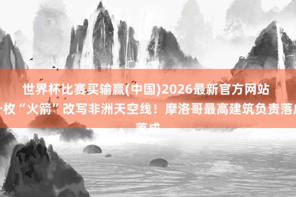 世界杯比赛买输赢(中国)2026最新官方网站 一枚“火箭”改写非洲天空线！摩洛哥最高建筑负责落成