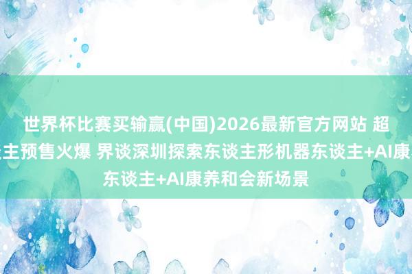 世界杯比赛买输赢(中国)2026最新官方网站 超仿欲望器东谈主预售火爆 界谈深圳探索东谈主形机器东谈主+AI康养和会新场景