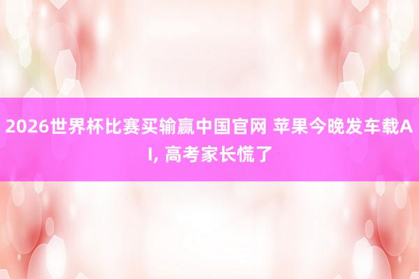 2026世界杯比赛买输赢中国官网 苹果今晚发车载AI， 高考家长慌了