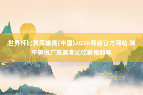 世界杯比赛买输赢(中国)2026最新官方网站 端午暑假广东邀客试吃岭南韵味