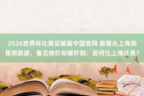 2026世界杯比赛买输赢中国官网 旅客从上海到昆明旅游，看见物价却被吓到：若何比上海还贵？
