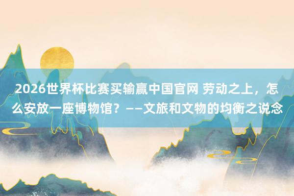 2026世界杯比赛买输赢中国官网 劳动之上，怎么安放一座博物馆？——文旅和文物的均衡之说念