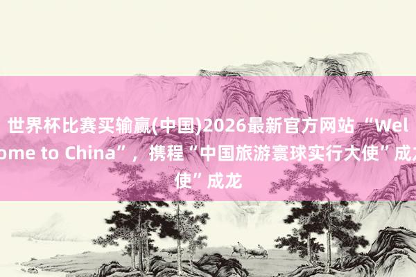 世界杯比赛买输赢(中国)2026最新官方网站 “Welcome to China”，携程“中国旅游寰球实行大使”成龙