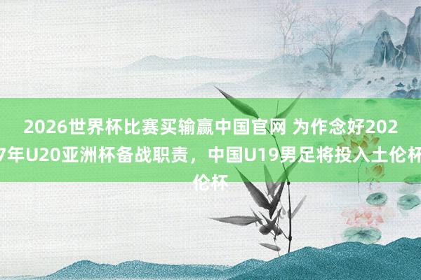 2026世界杯比赛买输赢中国官网 为作念好2027年U20亚洲杯备战职责，中国U19男足将投入土伦杯