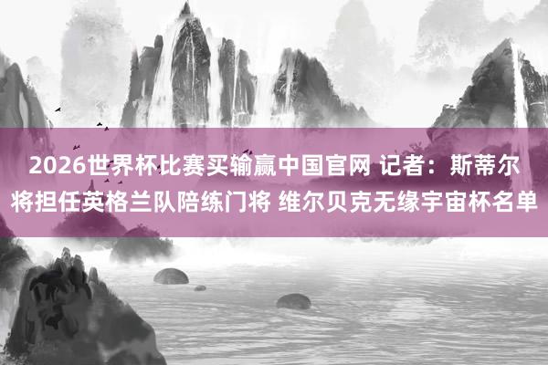 2026世界杯比赛买输赢中国官网 记者：斯蒂尔将担任英格兰队陪练门将 维尔贝克无缘宇宙杯名单