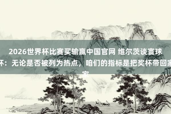 2026世界杯比赛买输赢中国官网 维尔茨谈寰球杯：无论是否被列为热点，咱们的指标是把奖杯带回家
