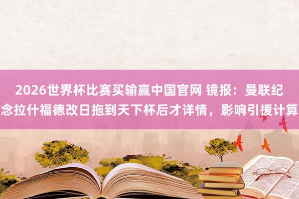 2026世界杯比赛买输赢中国官网 镜报：曼联纪念拉什福德改日拖到天下杯后才详情，影响引援计算