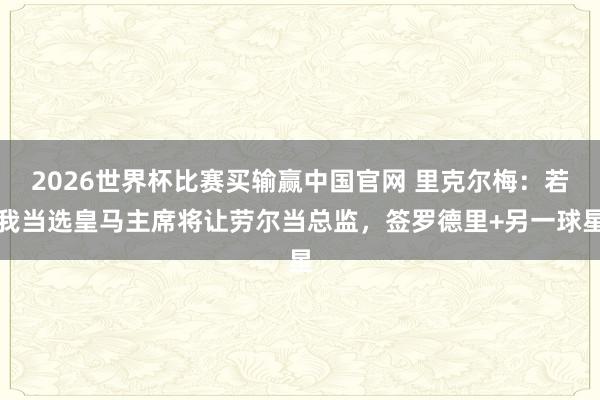 2026世界杯比赛买输赢中国官网 里克尔梅：若我当选皇马主席将让劳尔当总监，签罗德里+另一球星
