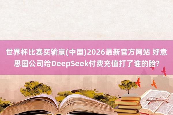 世界杯比赛买输赢(中国)2026最新官方网站 好意思国公司给DeepSeek付费充值打了谁的脸?