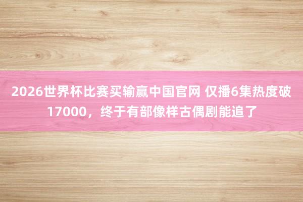 2026世界杯比赛买输赢中国官网 仅播6集热度破17000，终于有部像样古偶剧能追了