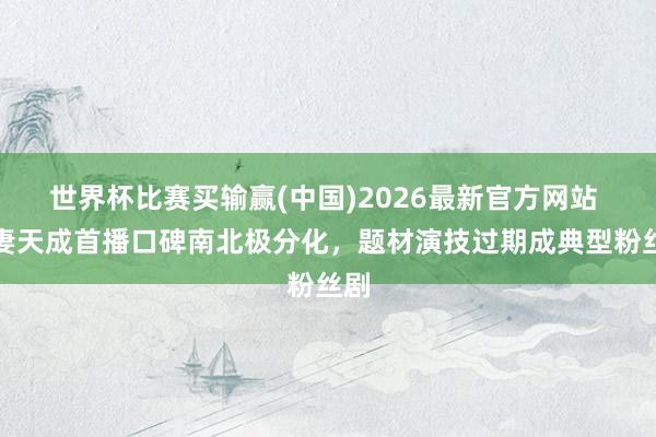 世界杯比赛买输赢(中国)2026最新官方网站 夫妻天成首播口碑南北极分化，题材演技过期成典型粉丝剧