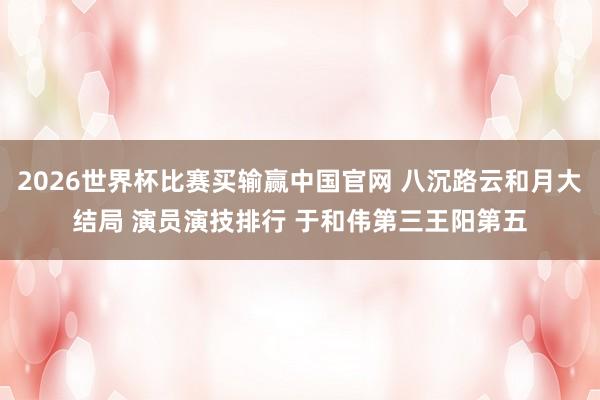2026世界杯比赛买输赢中国官网 八沉路云和月大结局 演员演技排行 于和伟第三王阳第五