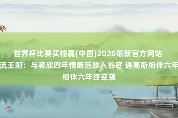 世界杯比赛买输赢(中国)2026最新官方网站 叔圈顶流王阳:与蒋欣四年情断后跌入谷底 遇高斯相伴六年终逆袭
