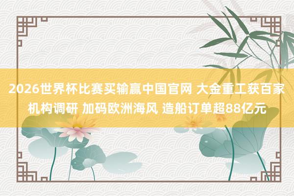 2026世界杯比赛买输赢中国官网 大金重工获百家机构调研 加码欧洲海风 造船订单超88亿元