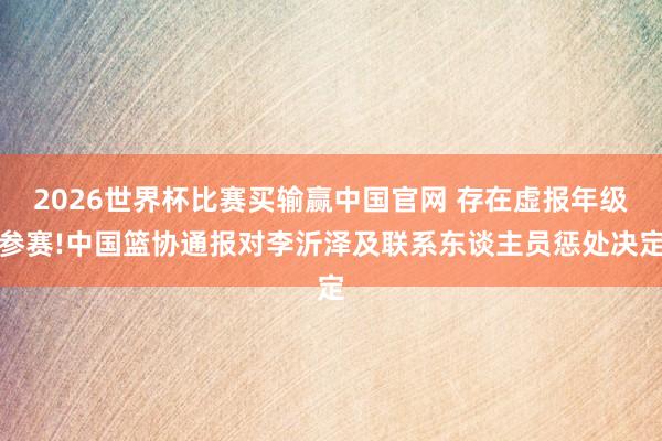2026世界杯比赛买输赢中国官网 存在虚报年级参赛!中国篮协通报对李沂泽及联系东谈主员惩处决定