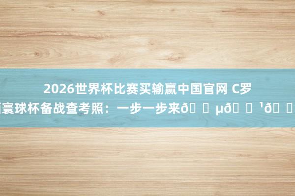 2026世界杯比赛买输赢中国官网 C罗晒寰球杯备战查考照:一步一步来🇵🇹🔥