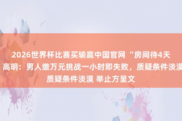 2026世界杯比赛买输赢中国官网 “房间待4天赢汽车大奖”高明：男人缴万元挑战一小时即失败，质疑条件淡漠 举止方呈文