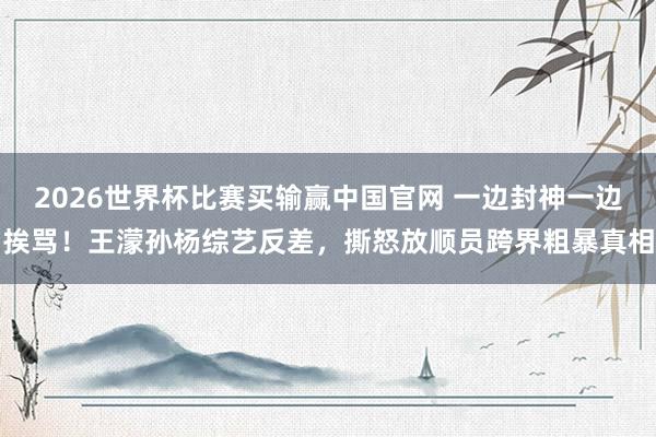2026世界杯比赛买输赢中国官网 一边封神一边挨骂！王濛孙杨综艺反差，撕怒放顺员跨界粗暴真相