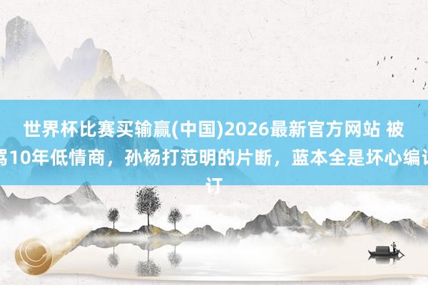 世界杯比赛买输赢(中国)2026最新官方网站 被骂10年低情商，孙杨打范明的片断，蓝本全是坏心编订
