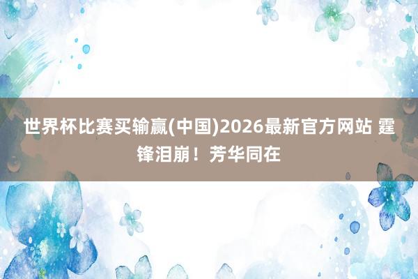 世界杯比赛买输赢(中国)2026最新官方网站 霆锋泪崩！芳华同在