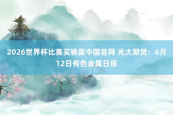 2026世界杯比赛买输赢中国官网 光大期货：6月12日有色金属日报