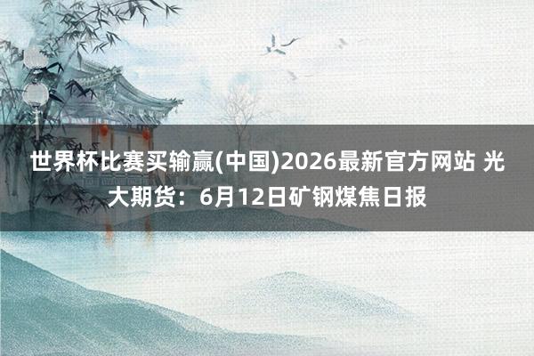 世界杯比赛买输赢(中国)2026最新官方网站 光大期货：6月12日矿钢煤焦日报