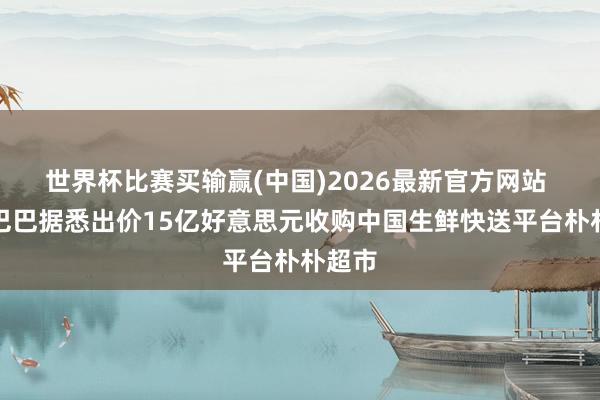 世界杯比赛买输赢(中国)2026最新官方网站 阿里巴巴据悉出价15亿好意思元收购中国生鲜快送平台朴朴超市