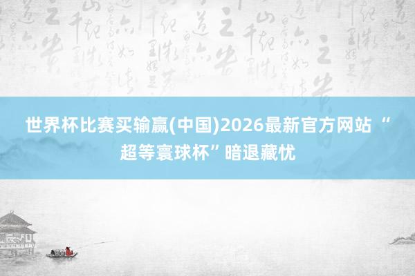 世界杯比赛买输赢(中国)2026最新官方网站 “超等寰球杯”暗退藏忧