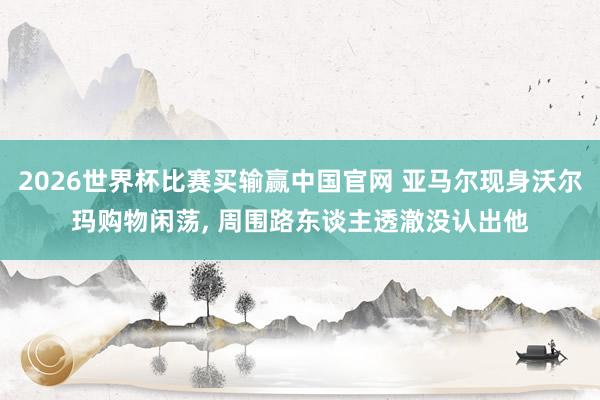 2026世界杯比赛买输赢中国官网 亚马尔现身沃尔玛购物闲荡， 周围路东谈主透澈没认出他