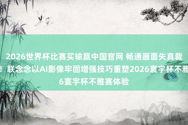 2026世界杯比赛买输赢中国官网 畅通画面失真裁汰50%!联念念以AI影像牢固增强技巧重塑2026寰宇杯不雅赛体验