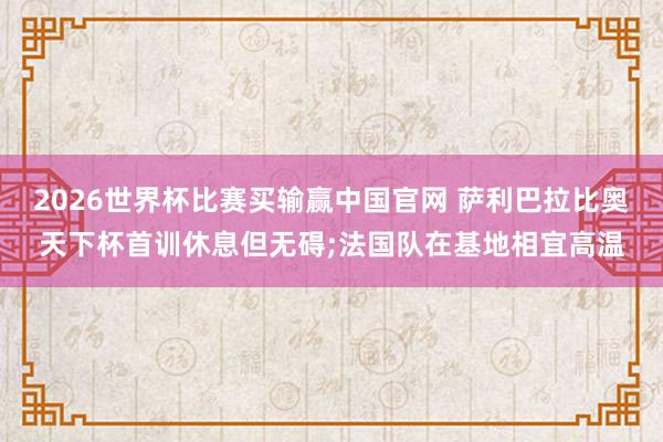 2026世界杯比赛买输赢中国官网 萨利巴拉比奥天下杯首训休息但无碍;法国队在基地相宜高温