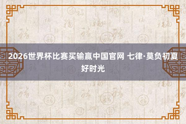 2026世界杯比赛买输赢中国官网 七律·莫负初夏好时光
