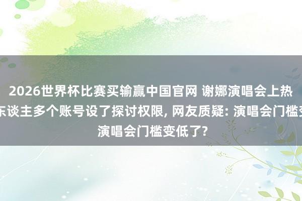 2026世界杯比赛买输赢中国官网 谢娜演唱会上热搜! 本东谈主多个账号设了探讨权限， 网友质疑: 演唱会门槛变低了?