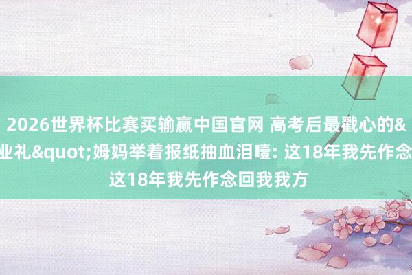 2026世界杯比赛买输赢中国官网 高考后最戳心的"毕业礼"姆妈举着报纸抽血泪噎: 这18年我先作念回我我方