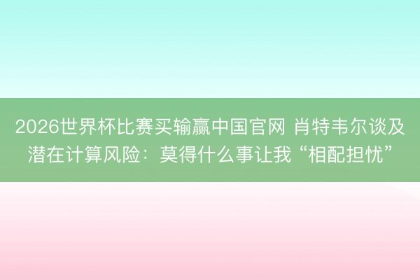 2026世界杯比赛买输赢中国官网 肖特韦尔谈及潜在计算风险：莫得什么事让我 “相配担忧”