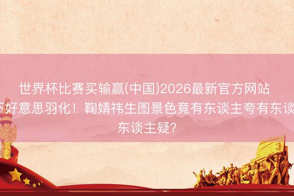 世界杯比赛买输赢(中国)2026最新官方网站 滤镜下好意思羽化！鞠婧祎生图景色竟有东谈主夸有东谈主疑？