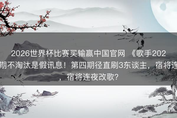 2026世界杯比赛买输赢中国官网 《歌手2026》第三期不淘汰是假讯息！第四期径直刷3东谈主，宿将连夜改歌？