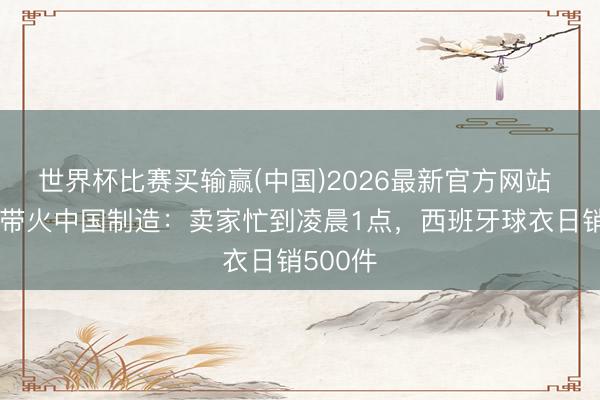 世界杯比赛买输赢(中国)2026最新官方网站 寰宇杯带火中国制造：卖家忙到凌晨1点，西班牙球衣日销500件
