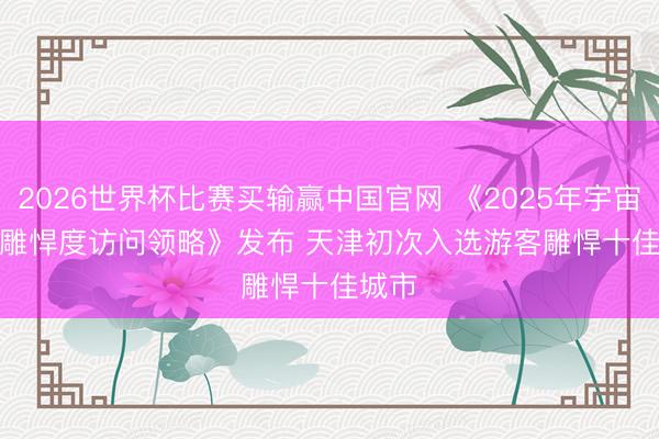 2026世界杯比赛买输赢中国官网 《2025年宇宙游客雕悍度访问领略》发布 天津初次入选游客雕悍十佳城市
