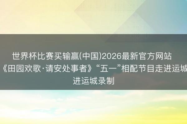 世界杯比赛买输赢(中国)2026最新官方网站 央视《田园欢歌·请安处事者》“五一”相配节目走进运城录制
