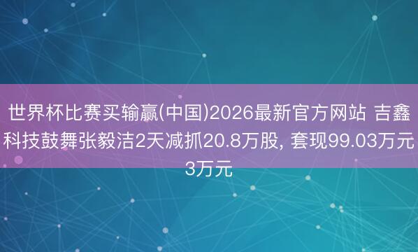 世界杯比赛买输赢(中国)2026最新官方网站 吉鑫科技鼓舞张毅洁2天减抓20.8万股， 套现99.03万元