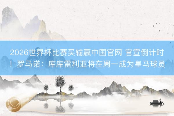 2026世界杯比赛买输赢中国官网 官宣倒计时！罗马诺：库库雷利亚将在周一成为皇马球员