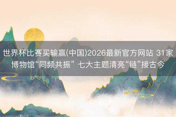 世界杯比赛买输赢(中国)2026最新官方网站 31家博物馆“同频共振” 七大主题清亮“链”接古今
