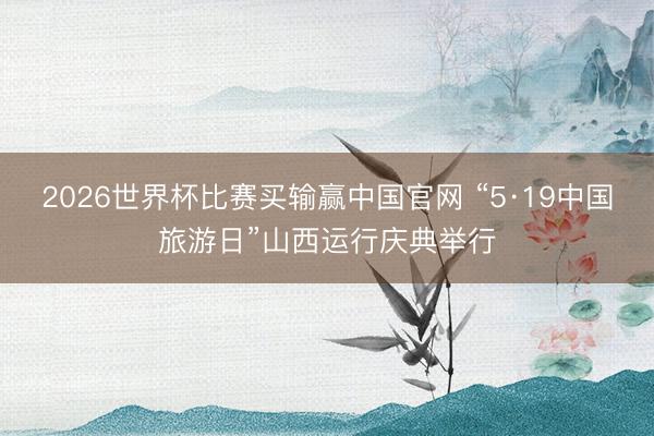 2026世界杯比赛买输赢中国官网 “5·19中国旅游日”山西运行庆典举行